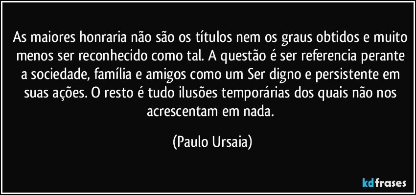 As maiores honraria não são os títulos nem os graus obtidos e muito menos ser reconhecido como tal. A questão é ser referencia perante a sociedade, família e amigos como um Ser digno e persistente em suas ações. O resto é tudo ilusões temporárias dos quais não nos acrescentam em nada. (Paulo Ursaia)