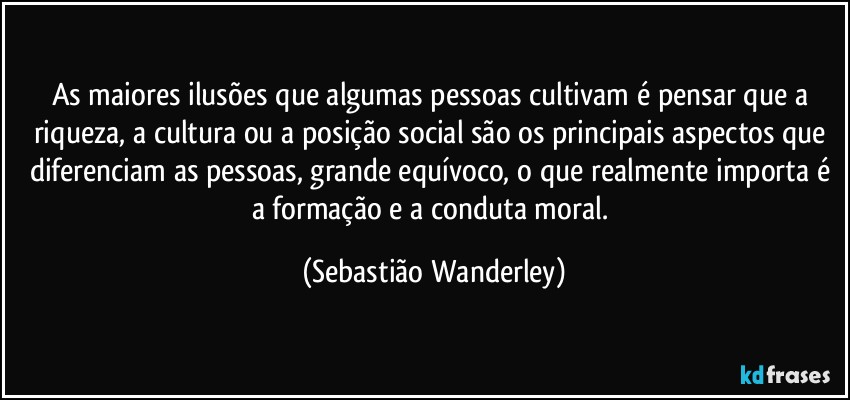 As maiores ilusões que algumas pessoas cultivam é pensar que a riqueza, a cultura ou a posição social são os principais aspectos que diferenciam as pessoas, grande equívoco, o que realmente importa é a formação e a conduta moral. (Sebastião Wanderley)