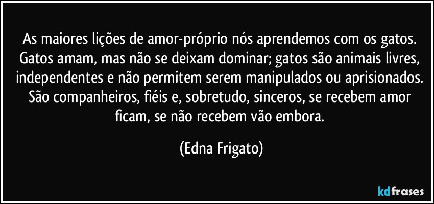 As maiores lições de amor-próprio nós aprendemos com os gatos. Gatos amam, mas não se deixam dominar; gatos são animais livres, independentes e não permitem serem manipulados ou aprisionados. São companheiros, fiéis e, sobretudo, sinceros, se recebem amor ficam, se não recebem vão embora. (Edna Frigato)