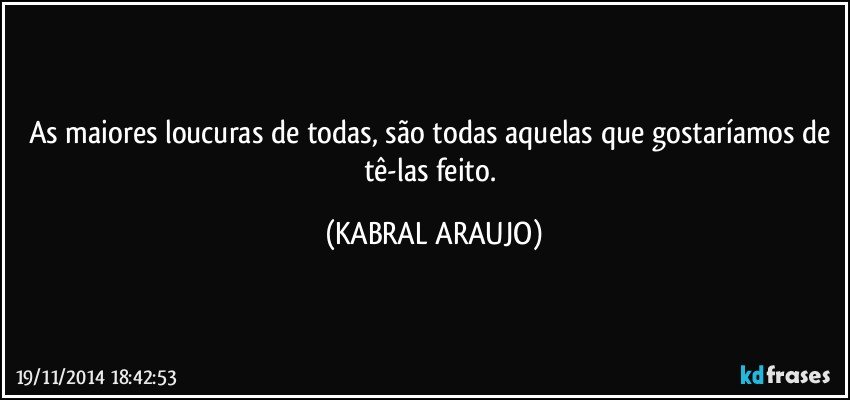 As maiores loucuras de todas, são todas aquelas que gostaríamos de tê-las feito. (KABRAL ARAUJO)