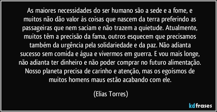 As maiores necessidades do ser humano são a sede e a fome, e muitos não dão valor às coisas que nascem da terra preferindo as passageiras que nem saciam e não trazem a quietude. Atualmente, muitos têm a precisão da fama, outros esquecem que precisamos também da urgência pela solidariedade e da paz. Não adianta sucesso sem comida e água e vivermos em guerra. E vou mais longe, não adianta ter dinheiro e não poder comprar no futuro alimentação. Nosso planeta precisa de carinho e atenção, mas os egoísmos de muitos homens maus estão acabando com ele. (Elias Torres)