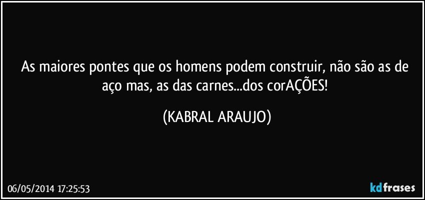 As maiores pontes que os homens podem construir, não são as de aço mas, as das carnes...dos corAÇÕES! (KABRAL ARAUJO)