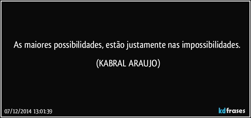 As maiores possibilidades, estão justamente nas impossibilidades. (KABRAL ARAUJO)