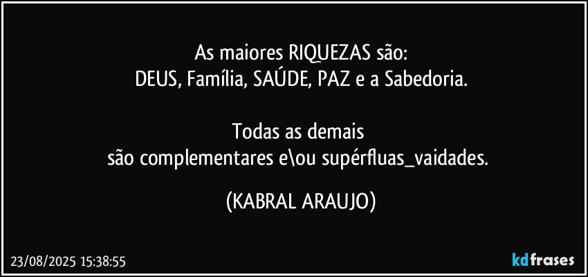 As maiores RIQUEZAS são:
DEUS, Família, SAÚDE, PAZ e a Sabedoria.

Todas as demais 
são complementares e\ou supérfluas_vaidades. (KABRAL ARAUJO)
