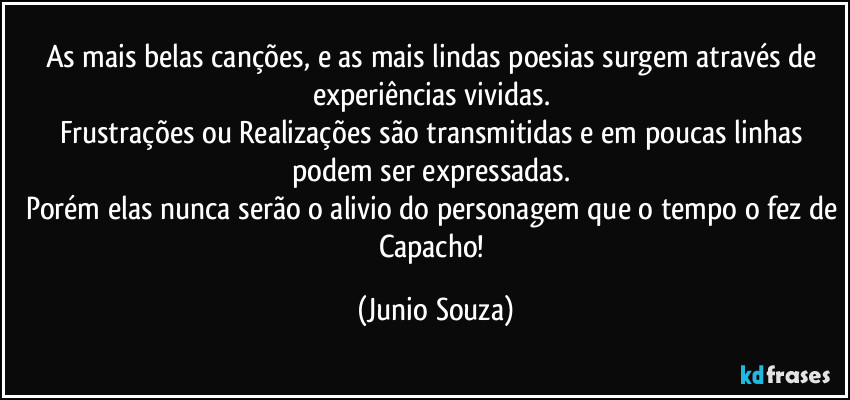 As mais belas canções, e as mais lindas poesias surgem através de experiências vividas. 
Frustrações ou Realizações são transmitidas e em poucas linhas podem ser expressadas. 
Porém elas nunca serão o alivio do personagem que o tempo o fez de Capacho! (Junio Souza)