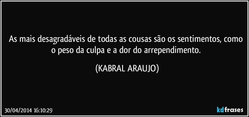 As mais desagradáveis de todas as cousas são os sentimentos, como o peso da culpa e a dor do arrependimento. (KABRAL ARAUJO)