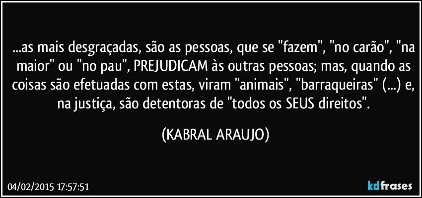 ...as mais desgraçadas, são as pessoas, que se "fazem", "no carão", "na maior" ou "no pau", PREJUDICAM às outras pessoas; mas, quando as coisas são efetuadas com estas, viram "animais", "barraqueiras" (...) e, na justiça, são detentoras de "todos os SEUS direitos". (KABRAL ARAUJO)