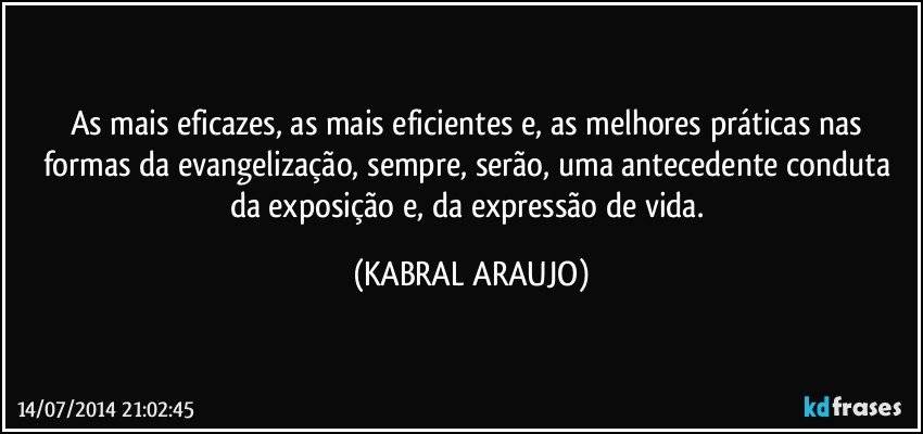 As mais eficazes, as mais eficientes e, as melhores práticas nas formas da evangelização, sempre, serão, uma antecedente conduta da exposição e, da expressão de vida. (KABRAL ARAUJO)