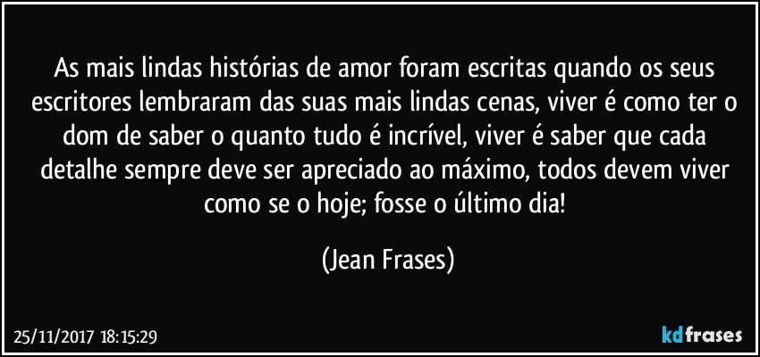 As mais lindas histórias de amor foram escritas quando os seus escritores lembraram das suas mais lindas cenas, viver é como ter o dom de saber o quanto tudo é incrível, viver é saber que cada detalhe sempre deve ser apreciado ao máximo, todos devem viver como se o hoje; fosse o último dia! (Jean Frases)