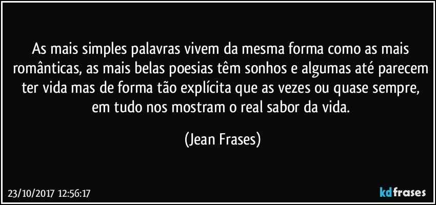 As mais simples palavras vivem da mesma forma como as mais românticas, as mais belas poesias têm sonhos e algumas até parecem ter vida mas de forma tão explícita que as vezes ou quase sempre, em tudo nos mostram o real sabor da vida. (Jean Frases)