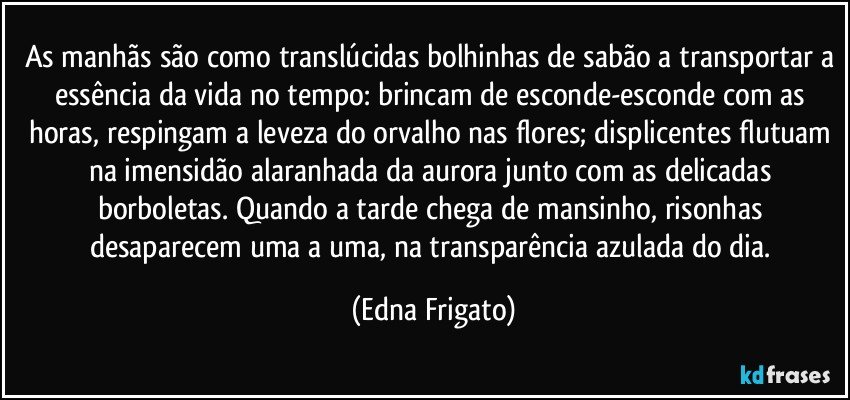 As manhãs são como translúcidas bolhinhas de sabão a transportar a essência da vida no tempo: brincam de esconde-esconde com as horas, respingam a leveza do orvalho nas flores; displicentes flutuam na imensidão alaranhada da aurora junto com as delicadas borboletas. Quando a tarde chega de mansinho, risonhas desaparecem uma a uma, na transparência azulada do dia. (Edna Frigato)