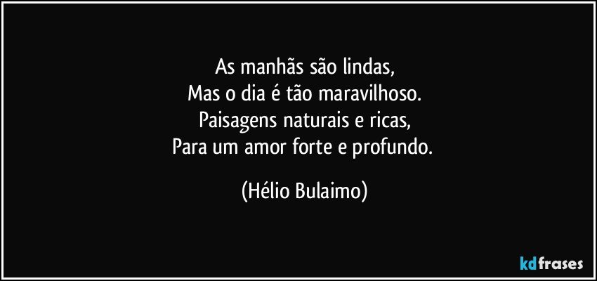 As manhãs são lindas,
Mas o dia é tão maravilhoso.
Paisagens naturais e ricas,
Para um amor forte e profundo. (Hélio Bulaimo)