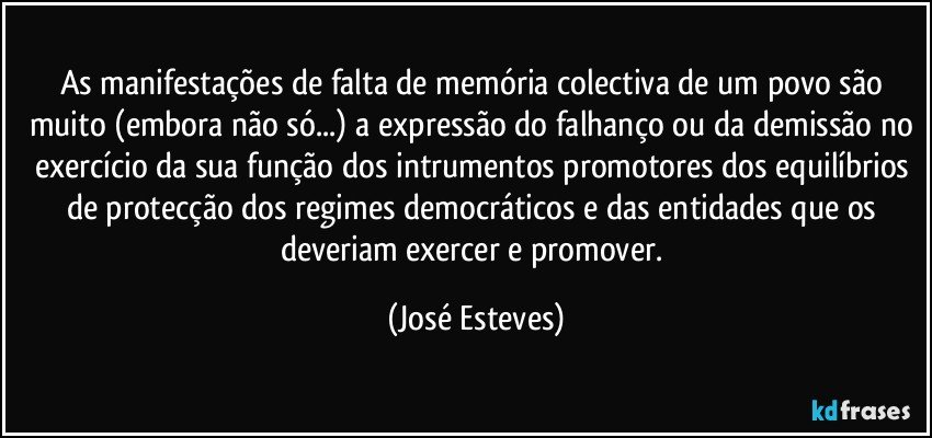 As manifestações de falta de memória colectiva de um povo são muito (embora não só...) a expressão do falhanço ou da demissão no exercício da sua função dos intrumentos promotores dos equilíbrios de protecção dos regimes democráticos e das entidades que os deveriam exercer e promover. (José Esteves)