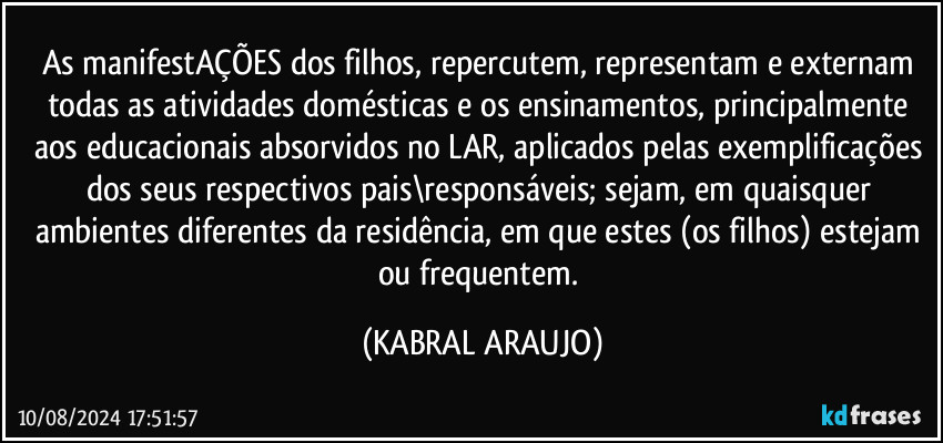 As manifestAÇÕES dos filhos, repercutem, representam e externam todas as atividades domésticas e os ensinamentos, principalmente aos educacionais absorvidos no LAR, aplicados pelas exemplificações dos seus respectivos pais\responsáveis; sejam, em quaisquer ambientes diferentes da residência, em que estes (os filhos) estejam ou frequentem. (KABRAL ARAUJO)