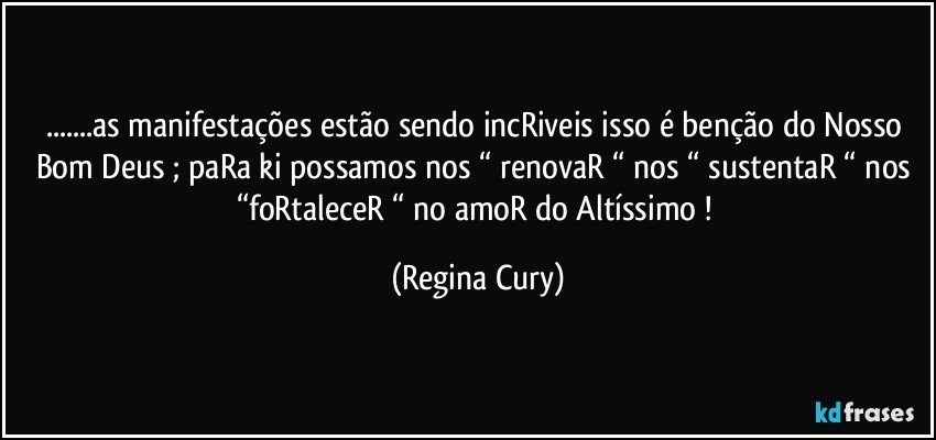 ...as manifestações estão sendo incRiveis  isso é  benção  do Nosso Bom Deus ; paRa ki possamos nos “ renovaR “ nos “ sustentaR “ nos “foRtaleceR “ no amoR do Altíssimo ! (Regina Cury)