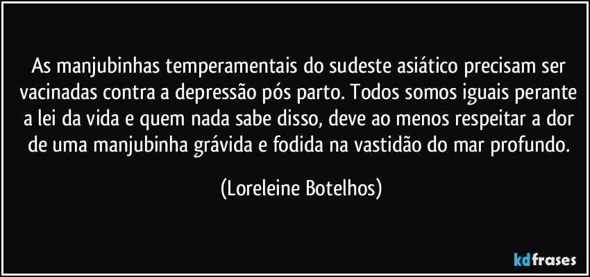 As  manjubinhas temperamentais do sudeste asiático precisam ser vacinadas contra a depressão pós parto. Todos somos iguais perante a lei da vida e quem nada sabe disso, deve ao menos respeitar a dor de uma manjubinha  grávida e fodida na vastidão do mar profundo. (Loreleine Botelhos)