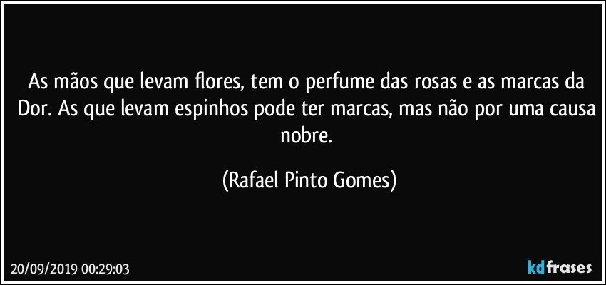 As mãos que levam flores, tem o perfume das rosas e as marcas da Dor. As que levam espinhos pode ter marcas, mas não por uma causa nobre. (Rafael Pinto Gomes)