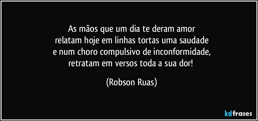 As mãos que um dia te deram amor
relatam hoje em linhas tortas uma saudade
e num choro compulsivo de inconformidade,
retratam em versos toda a sua dor! (Robson Ruas)