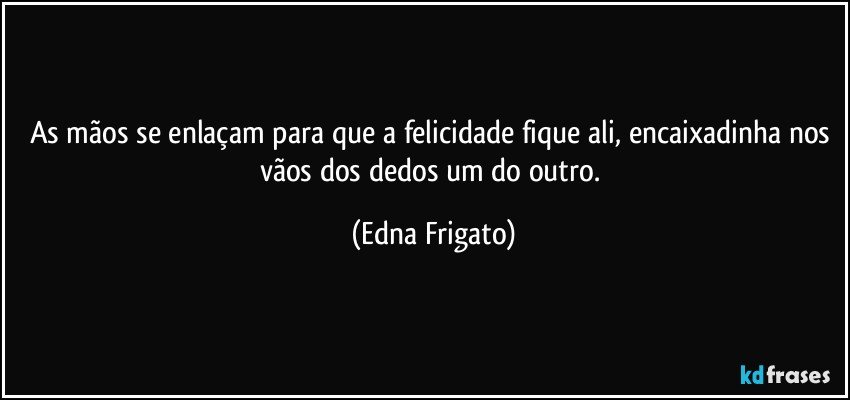 As mãos se enlaçam para que a felicidade fique ali, encaixadinha nos vãos dos dedos um do outro. (Edna Frigato)