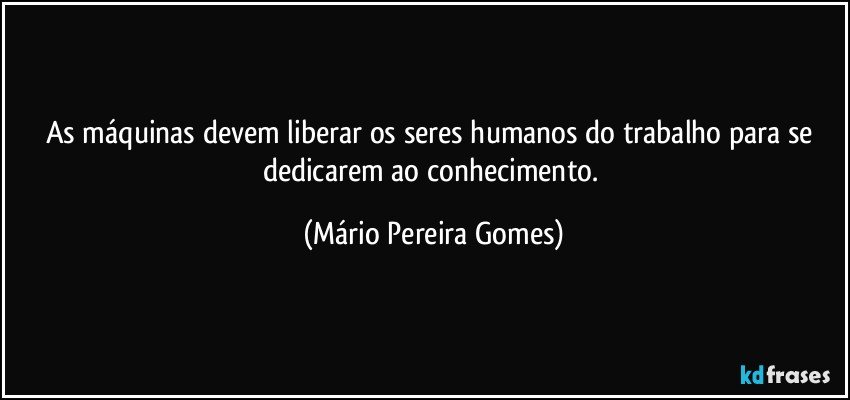 As máquinas devem liberar os seres humanos do trabalho para se dedicarem ao conhecimento. (Mário Pereira Gomes)