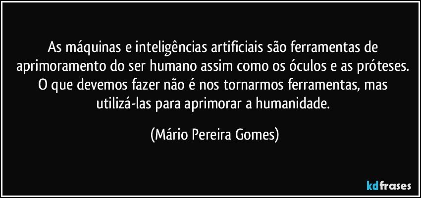 As máquinas e inteligências artificiais são ferramentas de aprimoramento do ser humano assim como os óculos e as próteses. O que devemos fazer não é nos tornarmos ferramentas, mas utilizá-las para aprimorar a humanidade. (Mário Pereira Gomes)