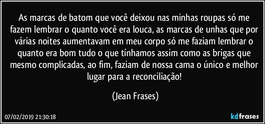 As marcas de batom que você deixou nas minhas roupas só me fazem lembrar o quanto você era louca, as marcas de unhas que por várias noites aumentavam em meu corpo só me faziam lembrar o quanto era bom tudo o que tínhamos assim como as brigas que mesmo complicadas, ao fim, faziam de nossa cama o único e melhor lugar para a reconciliação! (Jean Frases)