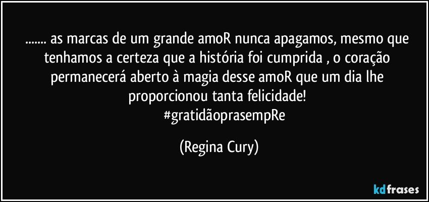 ... as marcas de um grande amoR nunca apagamos, mesmo que tenhamos a certeza que a história foi cumprida , o coração permanecerá aberto à magia desse amoR que um dia lhe proporcionou tanta felicidade! 
               #gratidãoprasempRe (Regina Cury)