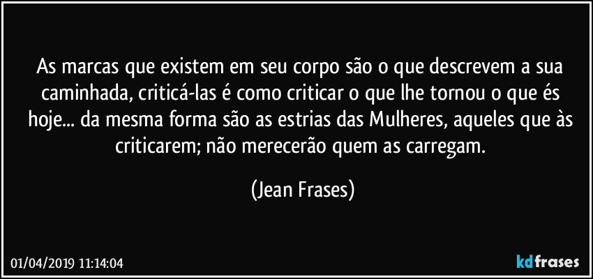 As marcas que existem em seu corpo são o que descrevem a sua caminhada, criticá-las é como criticar o que lhe tornou o que és hoje... da mesma forma são as estrias das Mulheres, aqueles que às criticarem; não merecerão quem as carregam. (Jean Frases)