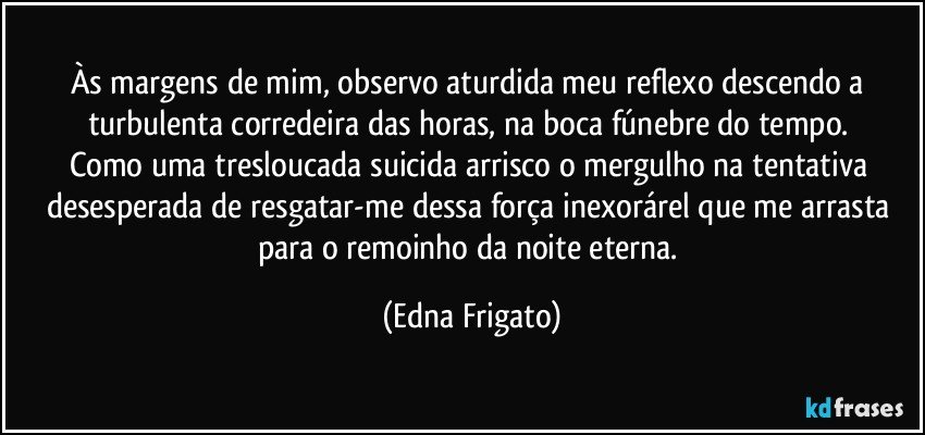 Às margens de mim, observo aturdida meu reflexo descendo a turbulenta corredeira das horas, na boca fúnebre do tempo. 
Como uma tresloucada suicida arrisco o mergulho na tentativa desesperada de resgatar-me dessa força inexorárel que me arrasta para o remoinho da noite eterna. (Edna Frigato)