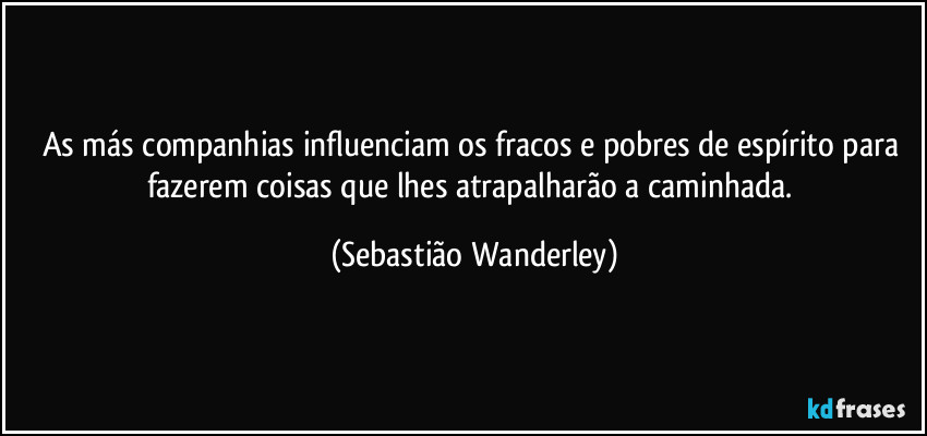 As más companhias influenciam os fracos e pobres de espírito para fazerem coisas que lhes atrapalharão a caminhada. (Sebastião Wanderley)