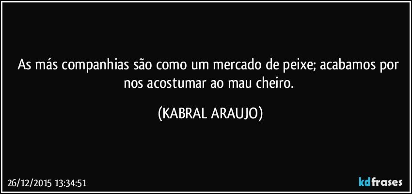 As más companhias são como um mercado de peixe; acabamos por nos acostumar ao mau cheiro. (KABRAL ARAUJO)