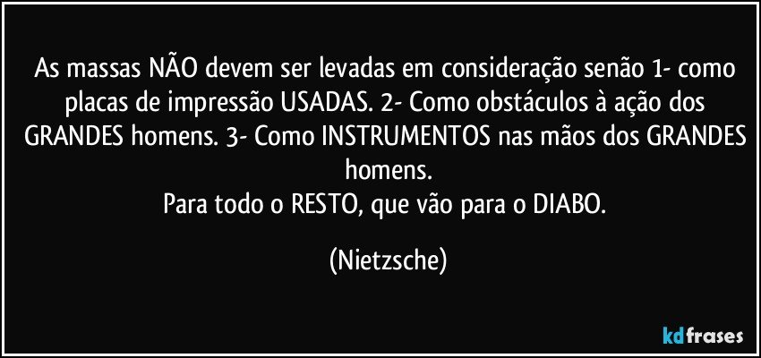 As massas NÃO devem ser levadas em consideração senão 1- como placas de impressão USADAS. 2- Como obstáculos à ação dos GRANDES homens. 3- Como INSTRUMENTOS nas mãos dos GRANDES homens.
Para todo o RESTO, que vão para o DIABO. (Nietzsche)