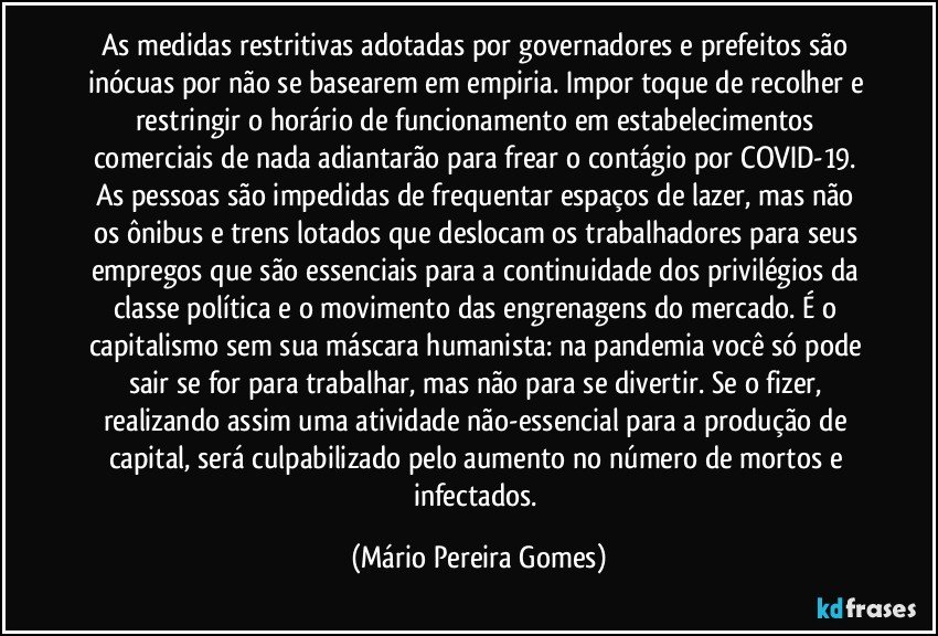 As medidas restritivas adotadas por governadores e prefeitos são inócuas por não se basearem em empiria. Impor toque de recolher e restringir o horário de funcionamento em estabelecimentos comerciais de nada adiantarão para frear o contágio por COVID-19.  As pessoas são impedidas de frequentar espaços de lazer, mas não os ônibus e trens lotados que deslocam os trabalhadores para seus empregos que são essenciais para a continuidade dos privilégios da classe política e o movimento das engrenagens do mercado. É o capitalismo sem sua máscara humanista: na pandemia você só pode sair se for para trabalhar, mas não para se divertir. Se o fizer, realizando assim uma atividade não-essencial para a produção de capital, será culpabilizado pelo aumento no número de mortos e infectados. (Mário Pereira Gomes)