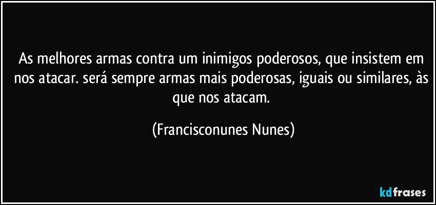 As melhores armas contra um inimigos poderosos, que insistem em nos atacar. será sempre armas mais poderosas, iguais ou similares, às que nos atacam. (Francisconunes Nunes)