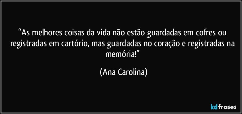 “As melhores coisas da vida não estão guardadas em cofres ou registradas em cartório, mas guardadas no coração e registradas na memória!” (Ana Carolina)