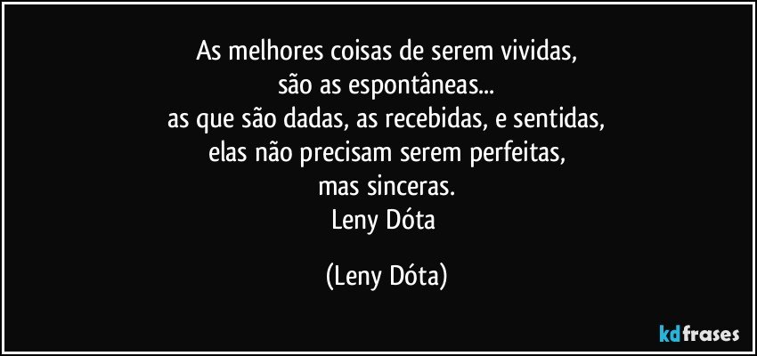 As melhores coisas de serem vividas,
são as espontâneas...
as que são dadas, as recebidas, e sentidas,
elas não precisam serem perfeitas,
mas sinceras.
Leny Dóta (Leny Dóta)