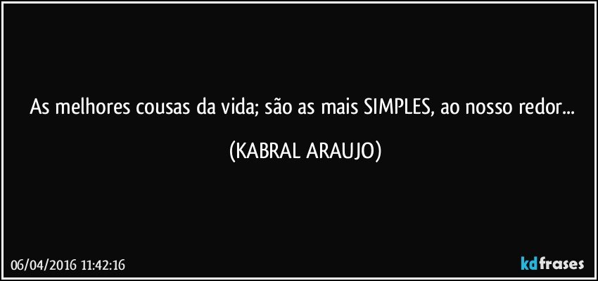 As melhores cousas da vida; são as mais SIMPLES, ao nosso redor... (KABRAL ARAUJO)