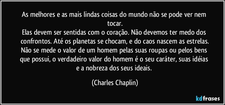 As melhores e as mais lindas coisas do mundo não se pode ver nem tocar.
Elas devem ser sentidas com o coração. Não devemos ter medo dos confrontos. Até os planetas se chocam, e do caos nascem as estrelas.
Não se mede o valor de um homem pelas suas roupas ou pelos bens que possui, o verdadeiro valor do homem é o seu caráter, suas idéias e a nobreza dos seus ideais. (Charles Chaplin)