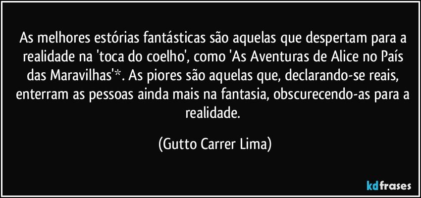 As melhores estórias fantásticas são aquelas que despertam para a realidade na 'toca do coelho', como 'As Aventuras de Alice no País das Maravilhas'*. As piores são aquelas que, declarando-se reais, enterram as pessoas ainda mais na fantasia, obscurecendo-as para a realidade. (Gutto Carrer Lima)