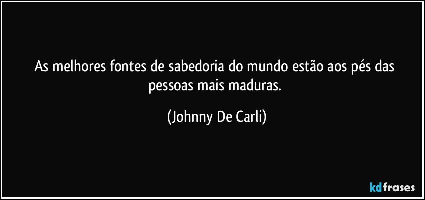 As melhores fontes de sabedoria do mundo estão aos pés das pessoas mais maduras. (Johnny De Carli)