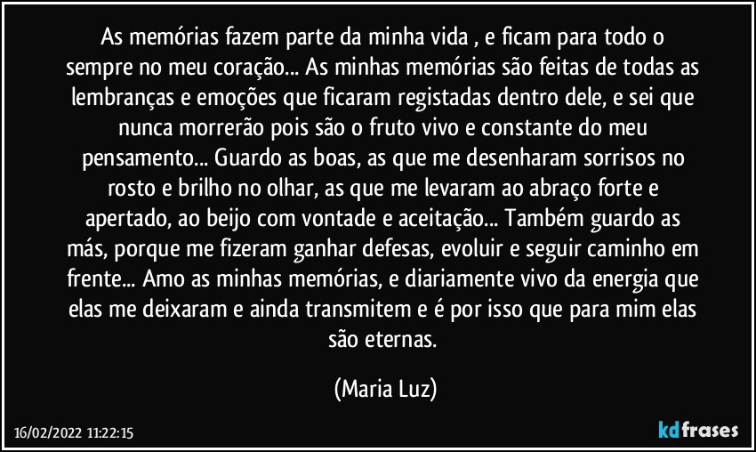 As memórias fazem parte da minha vida , e ficam para todo o sempre no meu coração... As minhas memórias são feitas de todas as lembranças e emoções que ficaram registadas dentro dele, e sei que nunca morrerão pois são o fruto vivo e constante do meu pensamento... Guardo as boas, as que me desenharam sorrisos no rosto e brilho no olhar, as que me levaram ao abraço forte e apertado, ao beijo com vontade e aceitação... Também guardo as más, porque me fizeram ganhar defesas, evoluir e seguir caminho em frente... Amo as minhas memórias, e diariamente vivo da energia que elas me deixaram e ainda transmitem e é por isso que para mim elas são eternas. (Maria Luz)