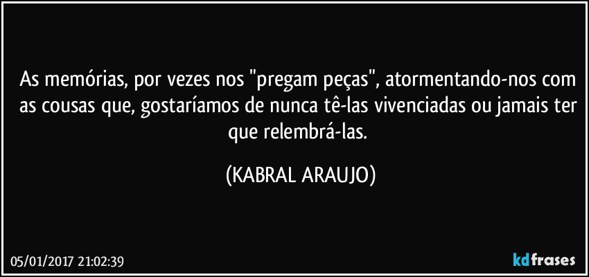 As memórias, por vezes nos "pregam peças", atormentando-nos com as cousas que, gostaríamos de nunca tê-las vivenciadas ou jamais ter que relembrá-las. (KABRAL ARAUJO)