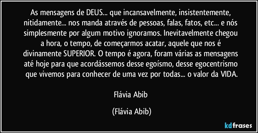 As mensagens de DEUS... que incansavelmente, insistentemente, nitidamente... nos manda através de pessoas, falas, fatos, etc... e nós simplesmente por algum motivo ignoramos. Inevitavelmente chegou a hora, o tempo, de começarmos acatar, aquele que nos é divinamente SUPERIOR. O tempo é agora, foram várias as mensagens até hoje para que acordássemos desse egoísmo, desse egocentrismo que vivemos para conhecer de uma vez por todas... o valor da VIDA.

Flávia Abib (Flávia Abib)