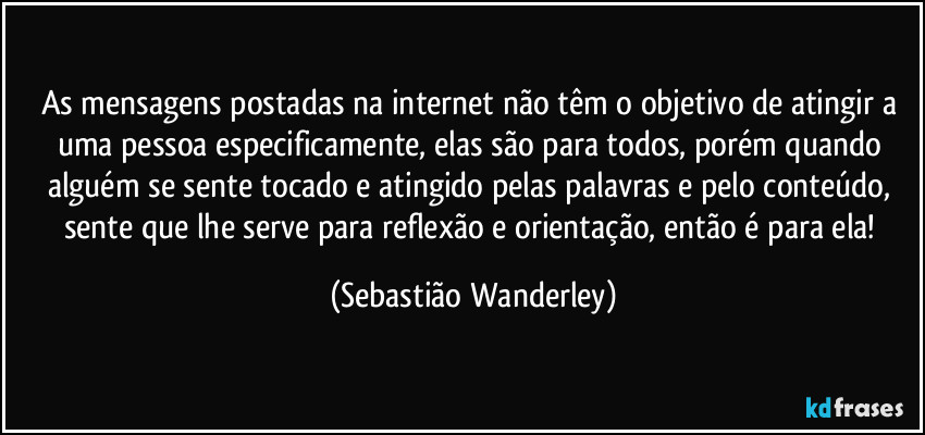 As mensagens postadas na internet não têm o objetivo de atingir a uma pessoa especificamente, elas são para todos, porém quando alguém se sente tocado e atingido pelas palavras e pelo conteúdo, sente que lhe serve para reflexão e orientação, então é para ela! (Sebastião Wanderley)