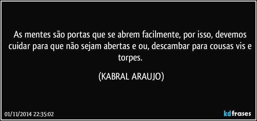 As mentes são portas que se abrem facilmente, por isso, devemos cuidar para que não sejam abertas e/ou, descambar para cousas vis e torpes. (KABRAL ARAUJO)