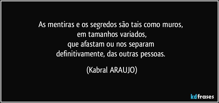 As mentiras e os segredos são tais como muros, 
em tamanhos variados,
que afastam ou nos separam 
definitivamente, das outras pessoas. (KABRAL ARAUJO)