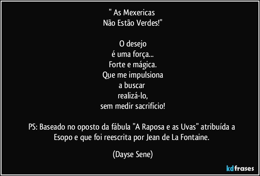 " As Mexericas 
Não Estão Verdes!"

O desejo
é uma força...
Forte e mágica.
Que me impulsiona
a buscar 
realizá-lo,
sem medir sacrifício!

PS: Baseado no oposto da fábula "A Raposa e as Uvas" atribuída a Esopo e que foi reescrita por Jean de La Fontaine. (Dayse Sene)