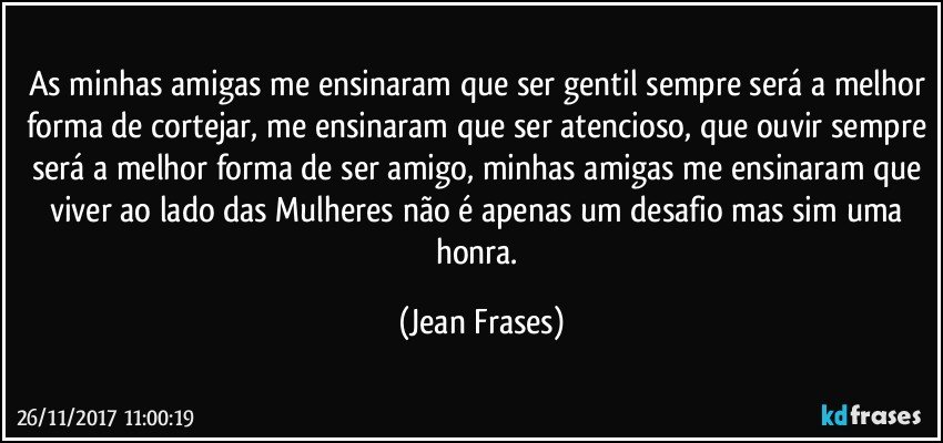 As minhas amigas me ensinaram que ser gentil sempre será a melhor forma de cortejar, me ensinaram que ser atencioso, que ouvir sempre será a melhor forma de ser amigo, minhas amigas me ensinaram que viver ao lado das Mulheres não é apenas um desafio mas sim uma honra. (Jean Frases)