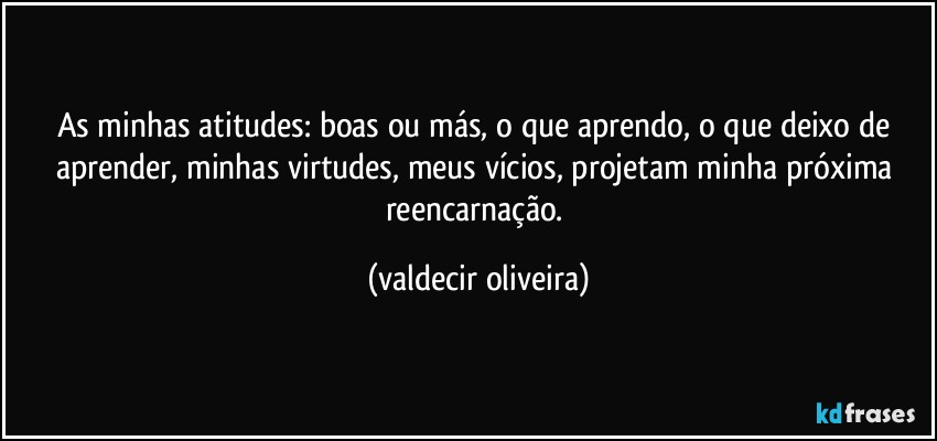 As minhas atitudes: boas ou más, o que aprendo, o que deixo de aprender, minhas virtudes, meus vícios, projetam minha próxima reencarnação. (valdecir oliveira)