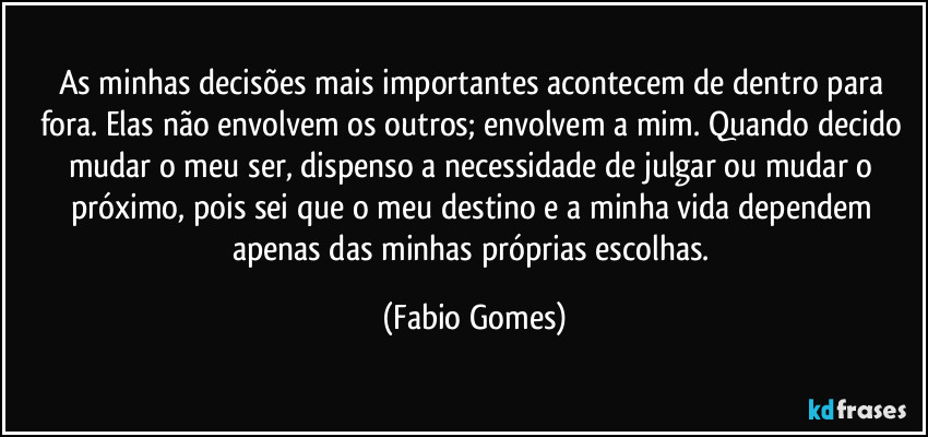 As minhas decisões mais importantes acontecem de dentro para fora. Elas não envolvem os outros; envolvem a mim. Quando decido mudar o meu ser, dispenso a necessidade de julgar ou mudar o próximo, pois sei que o meu destino e a minha vida dependem apenas das minhas próprias escolhas. (Fabio Gomes)